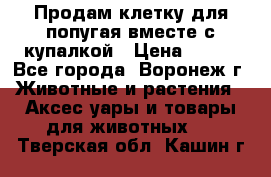 Продам клетку для попугая вместе с купалкой › Цена ­ 250 - Все города, Воронеж г. Животные и растения » Аксесcуары и товары для животных   . Тверская обл.,Кашин г.